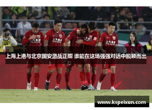 上海上港与北京国安激战正酣 谁能在这场强强对话中脱颖而出