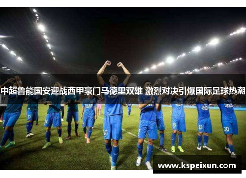 中超鲁能国安迎战西甲豪门马德里双雄 激烈对决引爆国际足球热潮
