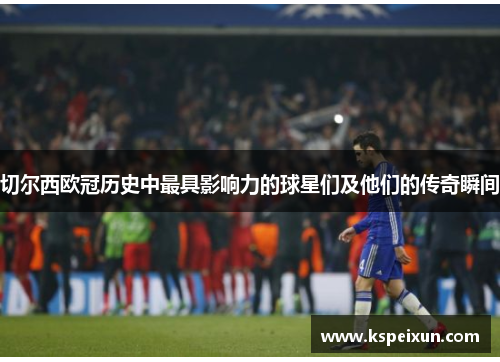 切尔西欧冠历史中最具影响力的球星们及他们的传奇瞬间